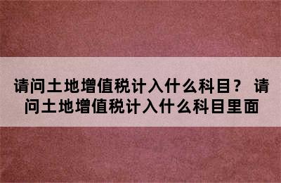 请问土地增值税计入什么科目？ 请问土地增值税计入什么科目里面